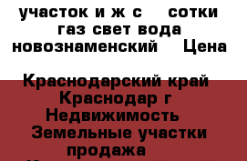 участок и ж с  4 сотки газ свет вода новознаменский  › Цена ­ 1 600 000 - Краснодарский край, Краснодар г. Недвижимость » Земельные участки продажа   . Краснодарский край,Краснодар г.